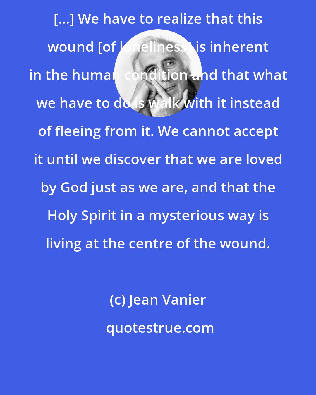 Jean Vanier: [...] We have to realize that this wound [of loneliness] is inherent in the human condition and that what we have to do is walk with it instead of fleeing from it. We cannot accept it until we discover that we are loved by God just as we are, and that the Holy Spirit in a mysterious way is living at the centre of the wound.