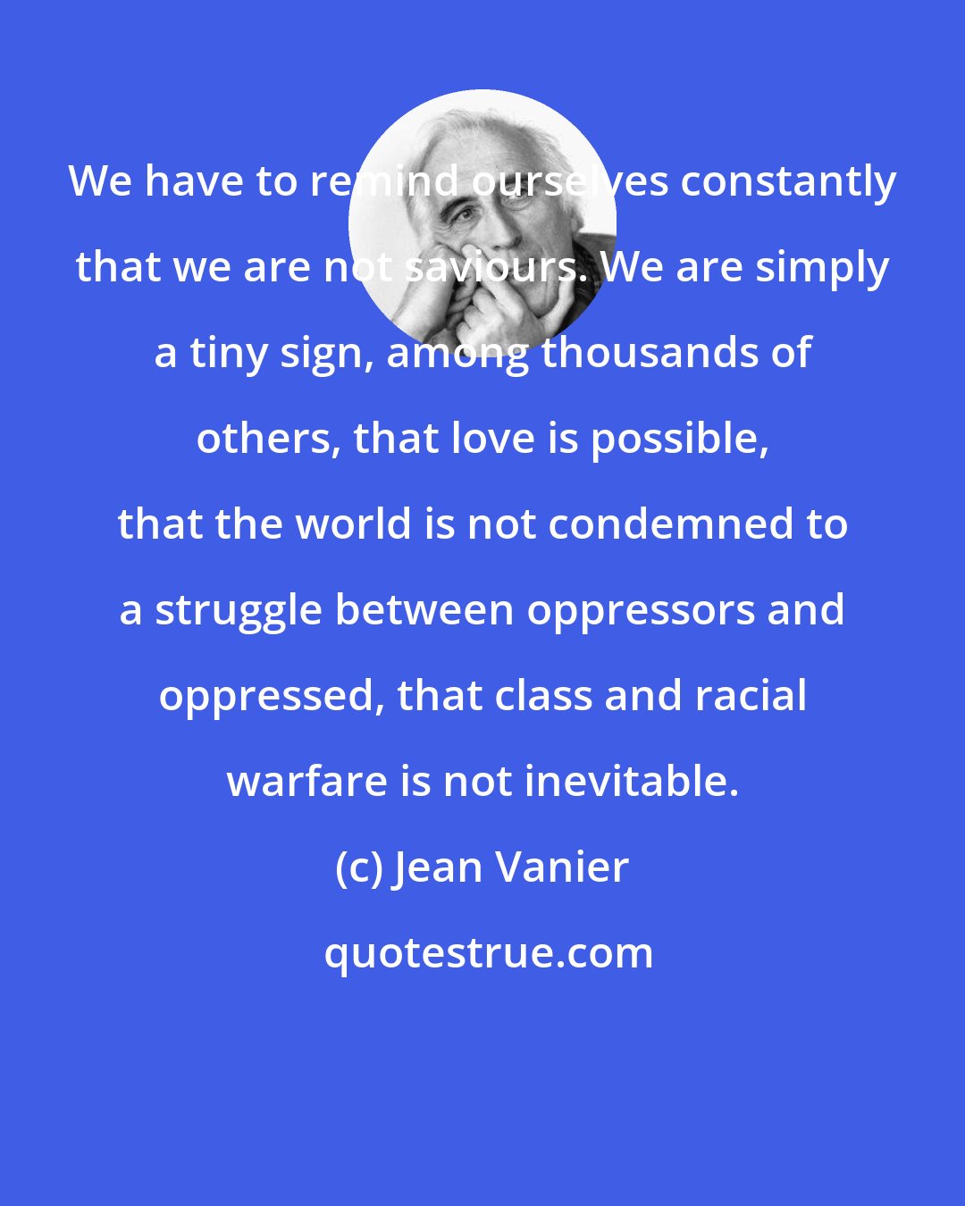 Jean Vanier: We have to remind ourselves constantly that we are not saviours. We are simply a tiny sign, among thousands of others, that love is possible, that the world is not condemned to a struggle between oppressors and oppressed, that class and racial warfare is not inevitable.