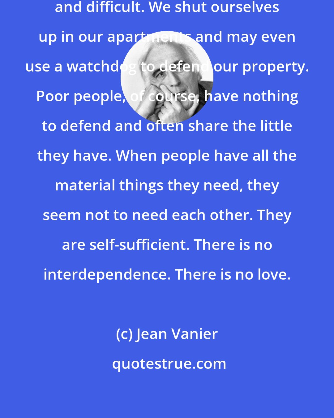 Jean Vanier: We who are rich are often demanding and difficult. We shut ourselves up in our apartments and may even use a watchdog to defend our property. Poor people, of course, have nothing to defend and often share the little they have. When people have all the material things they need, they seem not to need each other. They are self-sufficient. There is no interdependence. There is no love.