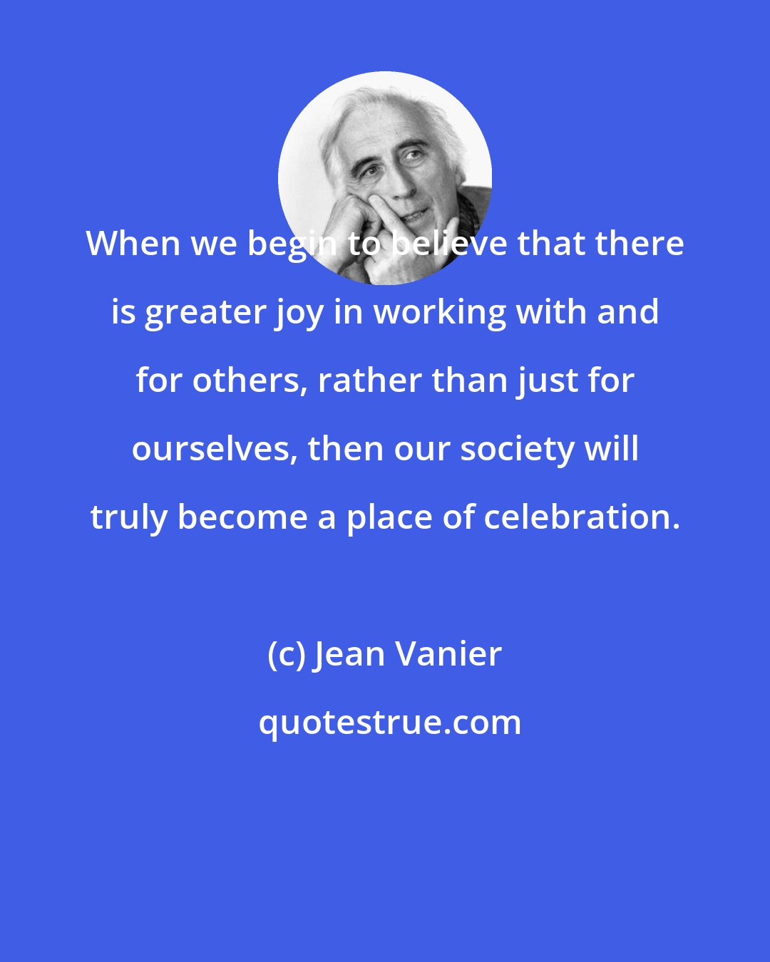 Jean Vanier: When we begin to believe that there is greater joy in working with and for others, rather than just for ourselves, then our society will truly become a place of celebration.