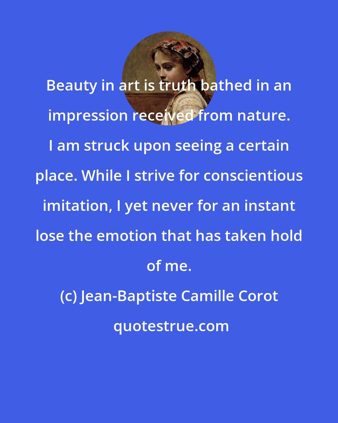 Jean-Baptiste Camille Corot: Beauty in art is truth bathed in an impression received from nature. I am struck upon seeing a certain place. While I strive for conscientious imitation, I yet never for an instant lose the emotion that has taken hold of me.