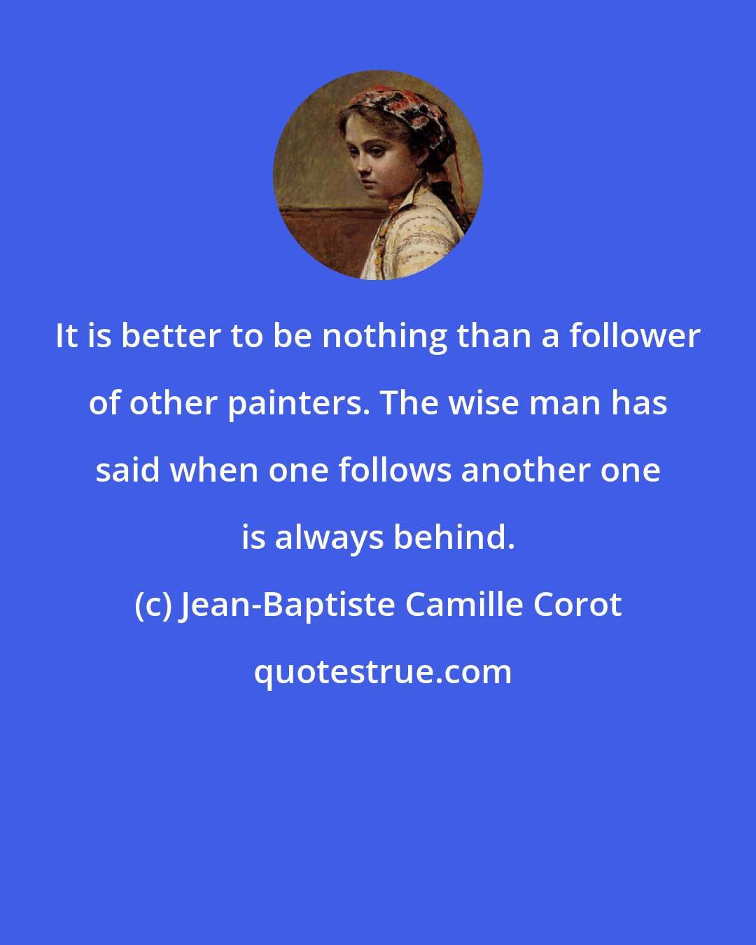 Jean-Baptiste Camille Corot: It is better to be nothing than a follower of other painters. The wise man has said when one follows another one is always behind.