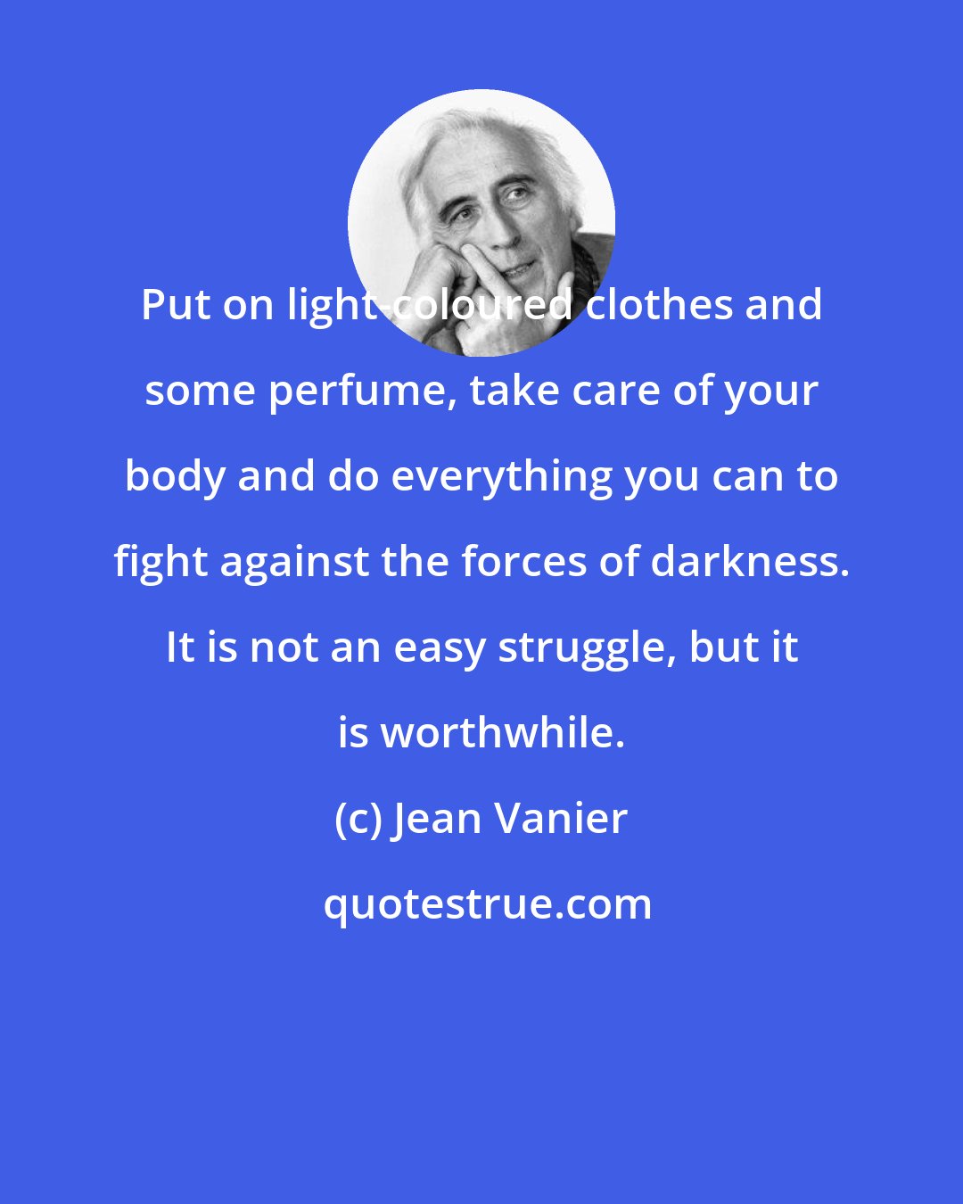 Jean Vanier: Put on light-coloured clothes and some perfume, take care of your body and do everything you can to fight against the forces of darkness. It is not an easy struggle, but it is worthwhile.