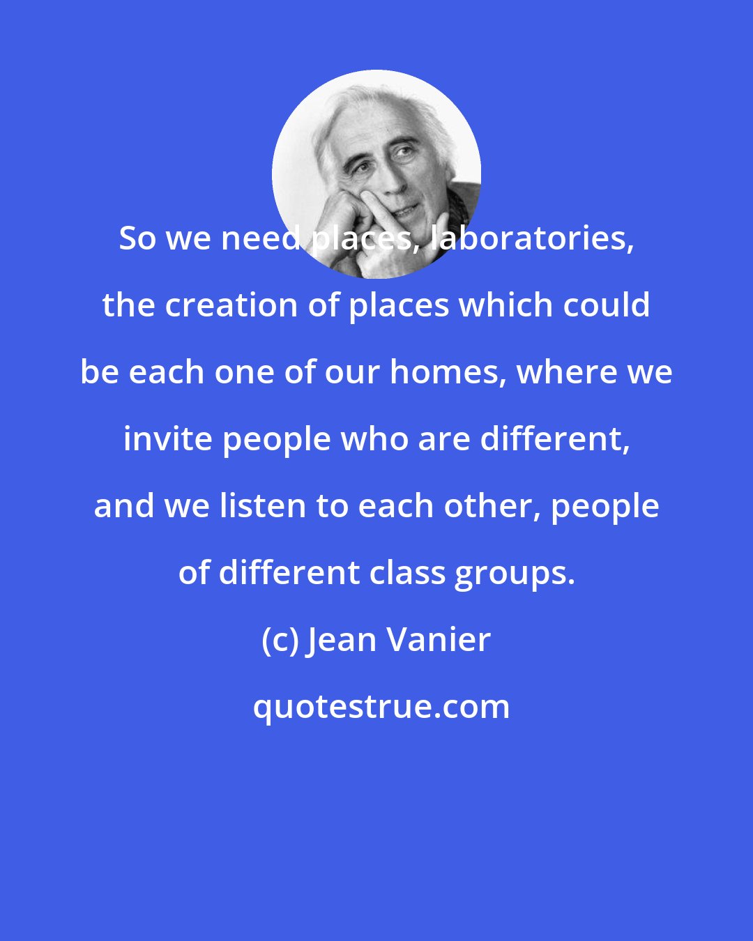 Jean Vanier: So we need places, laboratories, the creation of places which could be each one of our homes, where we invite people who are different, and we listen to each other, people of different class groups.