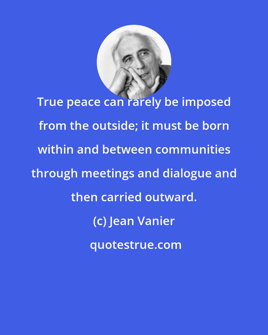 Jean Vanier: True peace can rarely be imposed from the outside; it must be born within and between communities through meetings and dialogue and then carried outward.