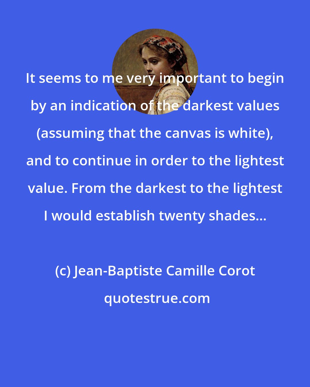 Jean-Baptiste Camille Corot: It seems to me very important to begin by an indication of the darkest values (assuming that the canvas is white), and to continue in order to the lightest value. From the darkest to the lightest I would establish twenty shades...
