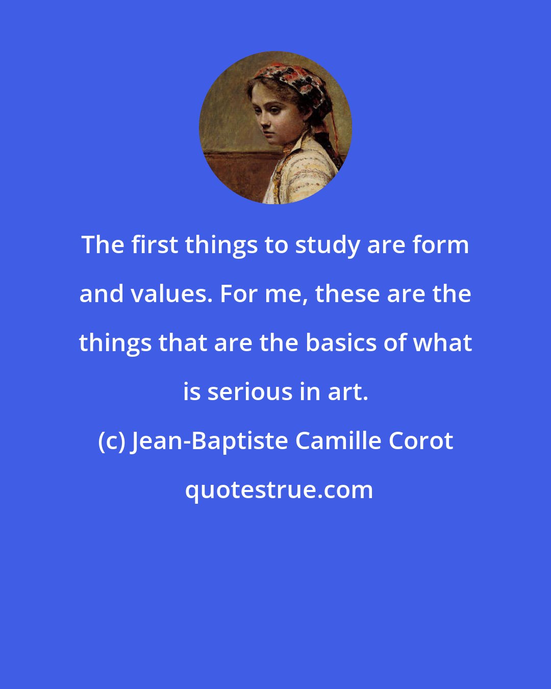 Jean-Baptiste Camille Corot: The first things to study are form and values. For me, these are the things that are the basics of what is serious in art.