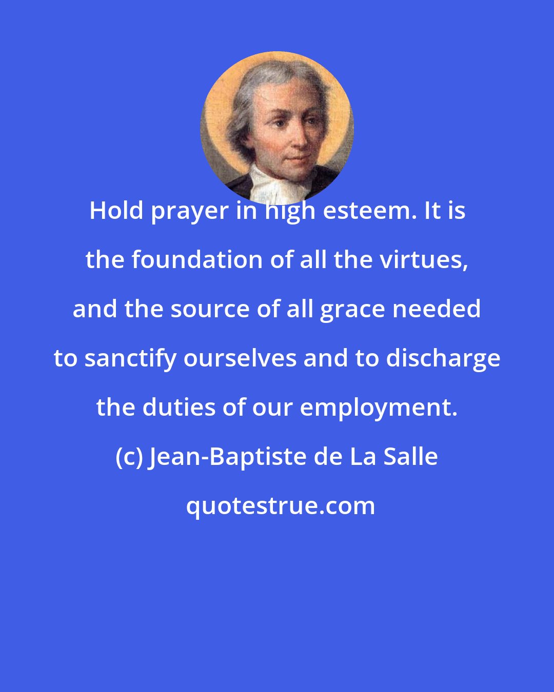 Jean-Baptiste de La Salle: Hold prayer in high esteem. It is the foundation of all the virtues, and the source of all grace needed to sanctify ourselves and to discharge the duties of our employment.