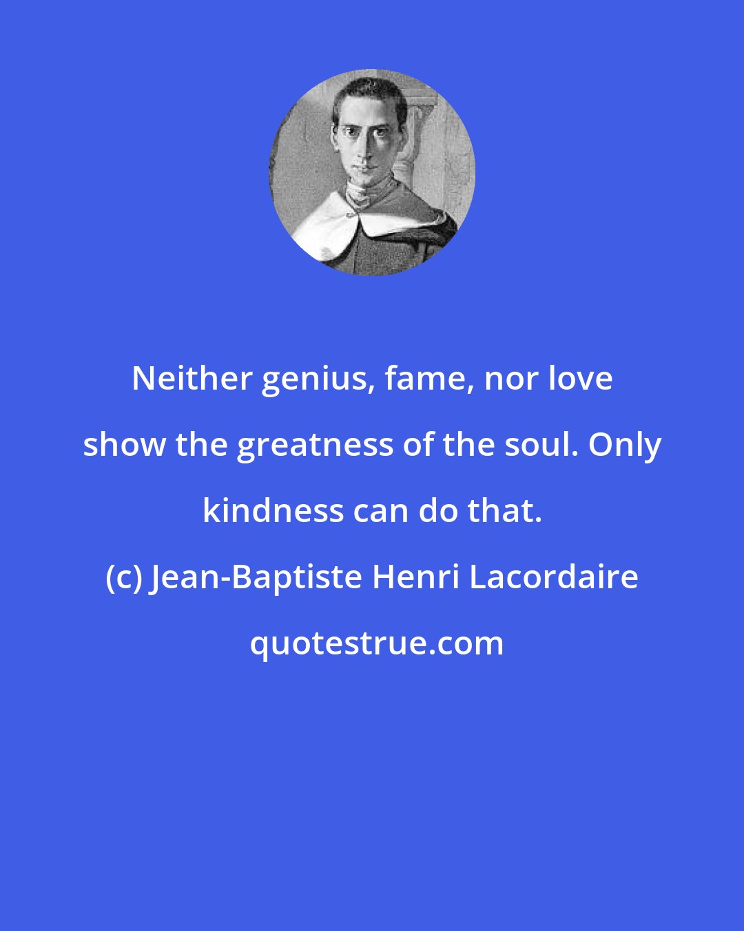 Jean-Baptiste Henri Lacordaire: Neither genius, fame, nor love show the greatness of the soul. Only kindness can do that.