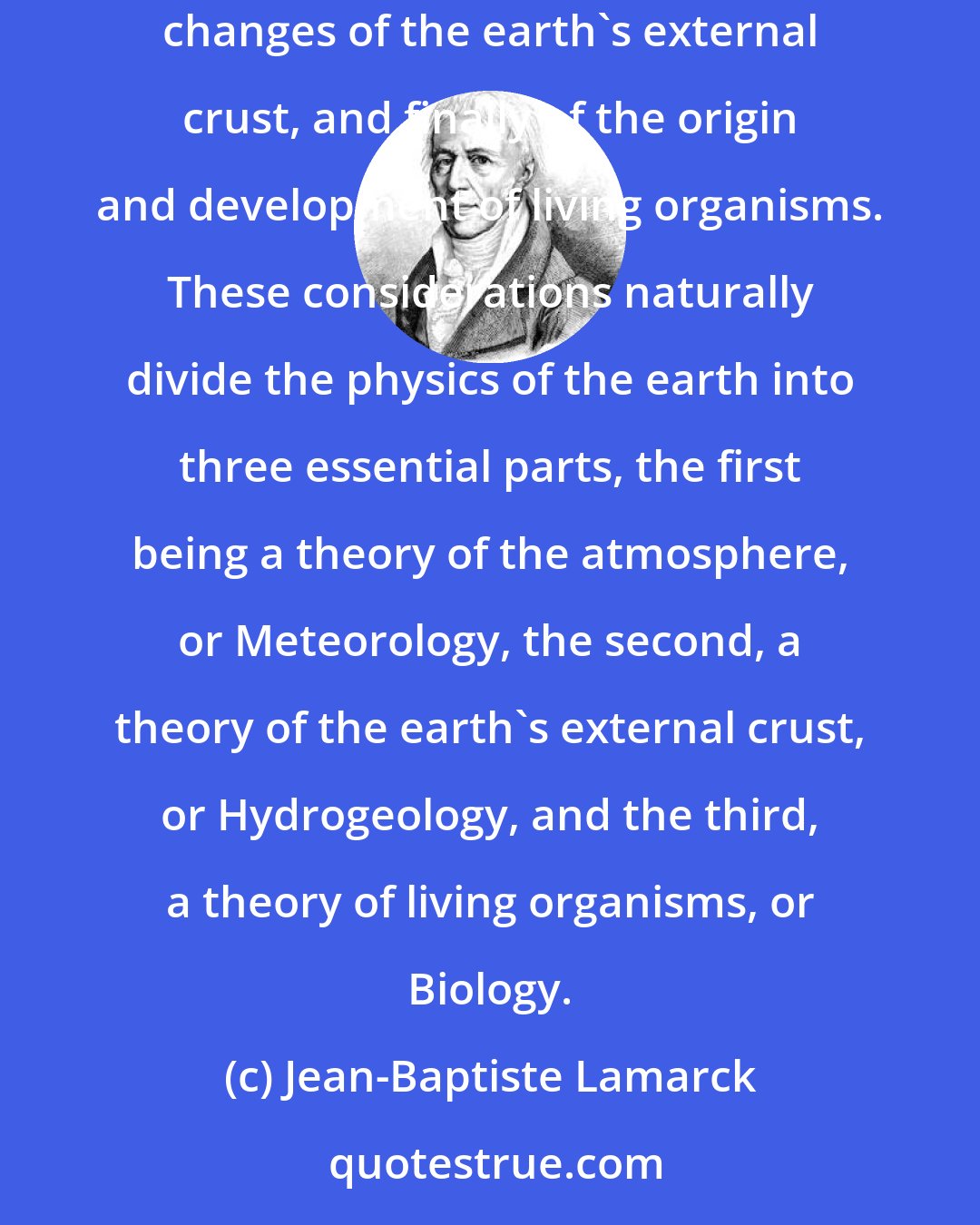 Jean-Baptiste Lamarck: A sound Physics of the Earth should include all the primary considerations of the earth's atmosphere, of the characteristics and continual changes of the earth's external crust, and finally of the origin and development of living organisms. These considerations naturally divide the physics of the earth into three essential parts, the first being a theory of the atmosphere, or Meteorology, the second, a theory of the earth's external crust, or Hydrogeology, and the third, a theory of living organisms, or Biology.