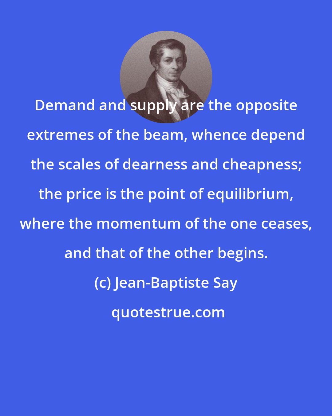 Jean-Baptiste Say: Demand and supply are the opposite extremes of the beam, whence depend the scales of dearness and cheapness; the price is the point of equilibrium, where the momentum of the one ceases, and that of the other begins.