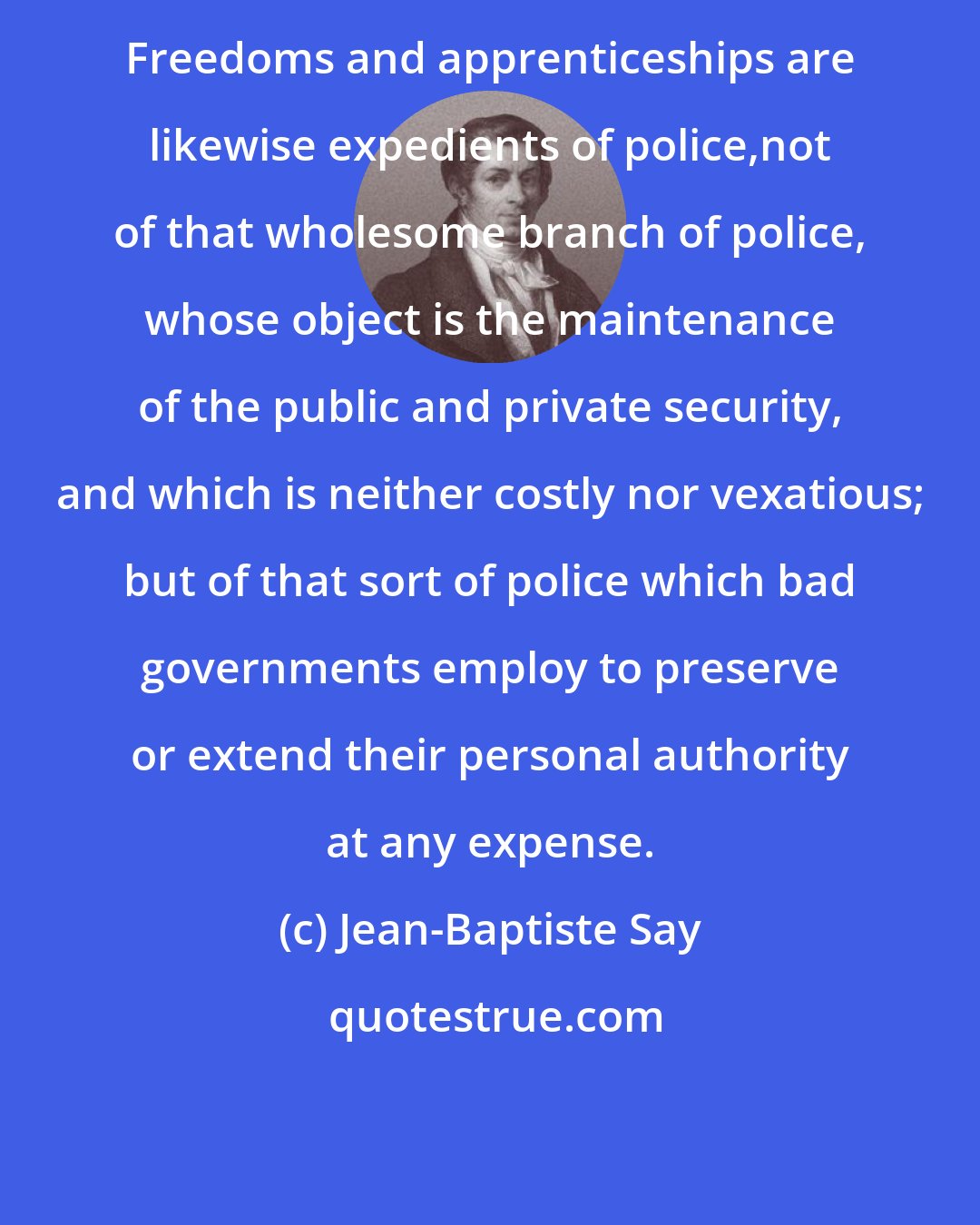 Jean-Baptiste Say: Freedoms and apprenticeships are likewise expedients of police,not of that wholesome branch of police, whose object is the maintenance of the public and private security, and which is neither costly nor vexatious; but of that sort of police which bad governments employ to preserve or extend their personal authority at any expense.