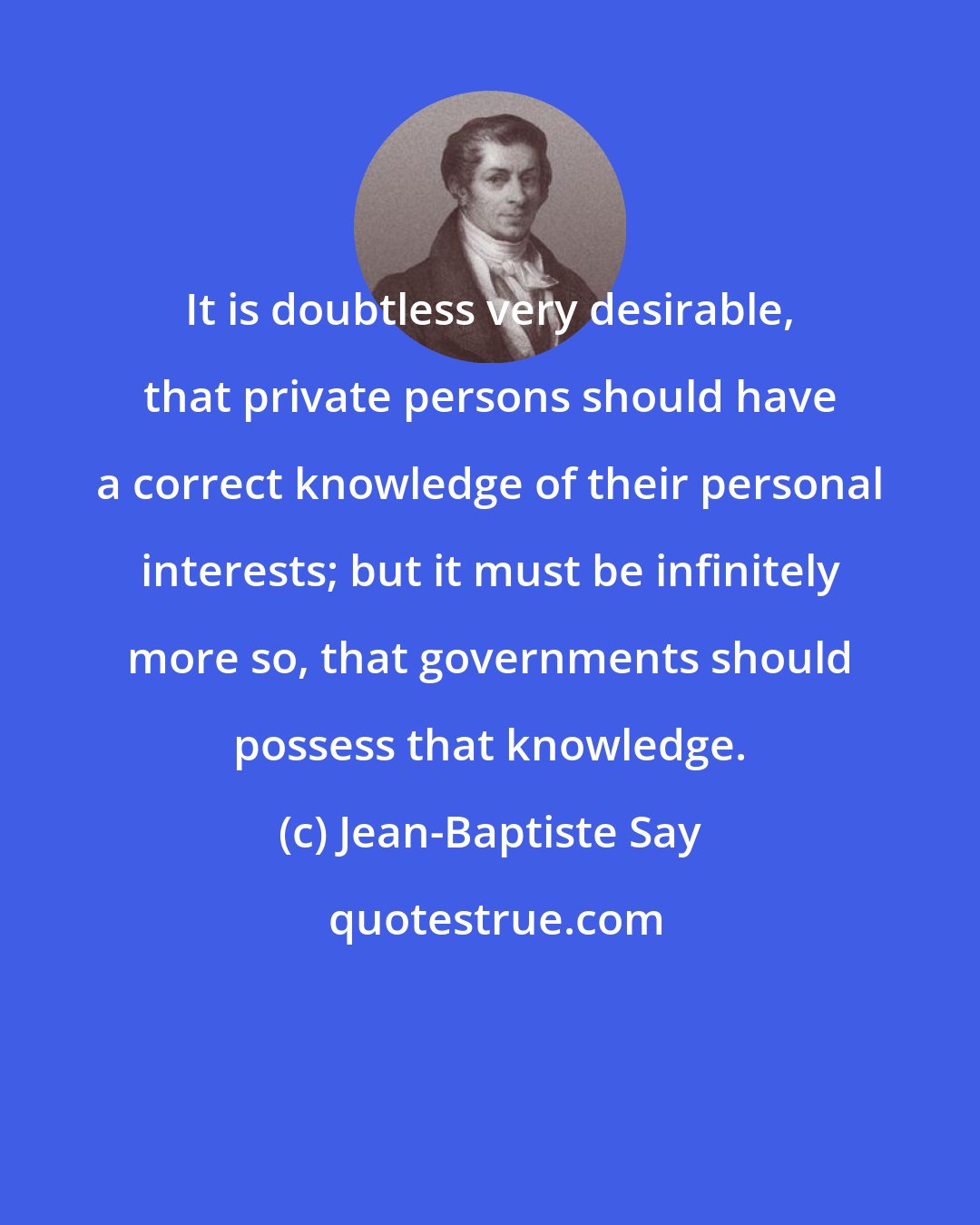 Jean-Baptiste Say: It is doubtless very desirable, that private persons should have a correct knowledge of their personal interests; but it must be infinitely more so, that governments should possess that knowledge.