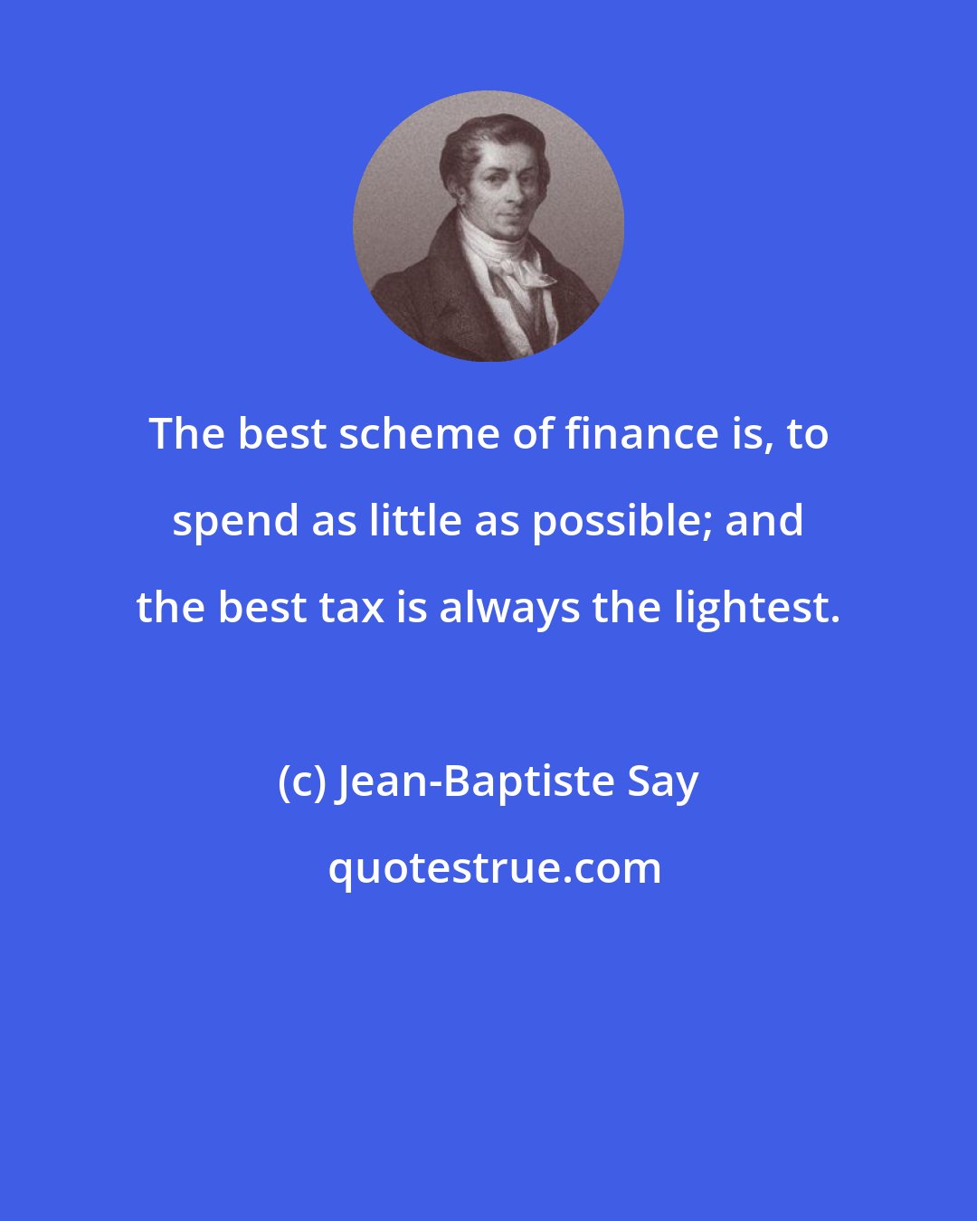 Jean-Baptiste Say: The best scheme of finance is, to spend as little as possible; and the best tax is always the lightest.