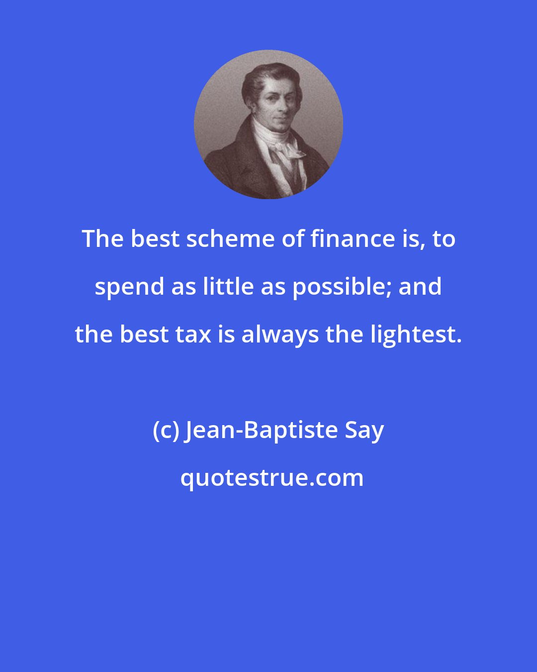Jean-Baptiste Say: The best scheme of finance is, to spend as little as possible; and the best tax is always the lightest.