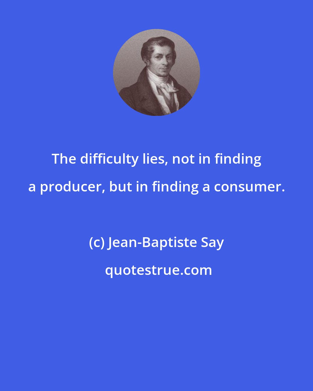 Jean-Baptiste Say: The difficulty lies, not in finding a producer, but in finding a consumer.