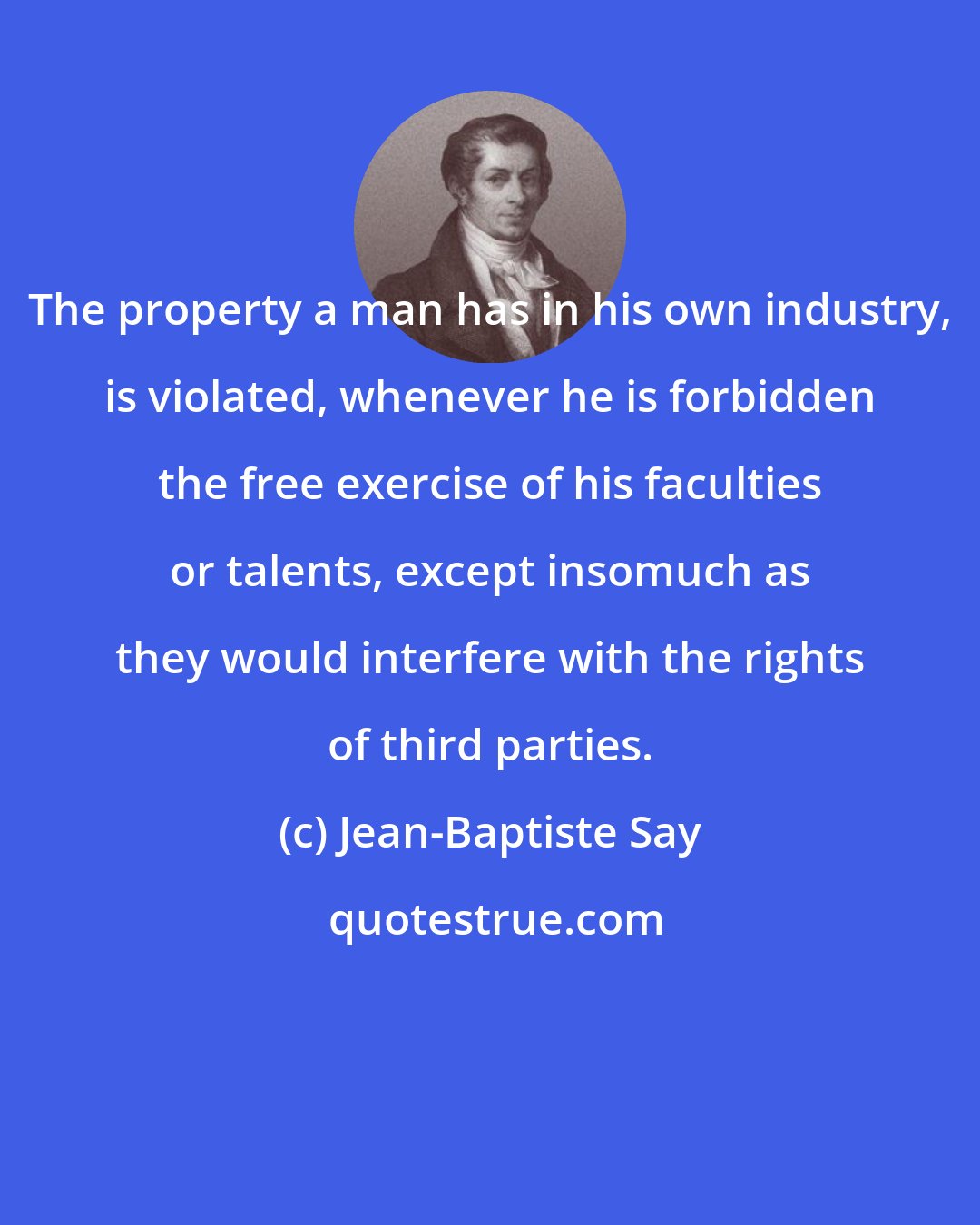 Jean-Baptiste Say: The property a man has in his own industry, is violated, whenever he is forbidden the free exercise of his faculties or talents, except insomuch as they would interfere with the rights of third parties.