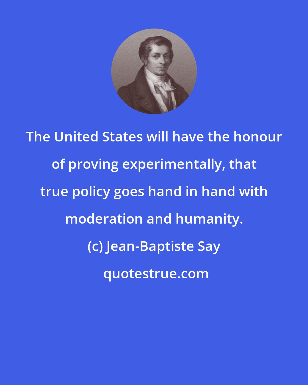 Jean-Baptiste Say: The United States will have the honour of proving experimentally, that true policy goes hand in hand with moderation and humanity.