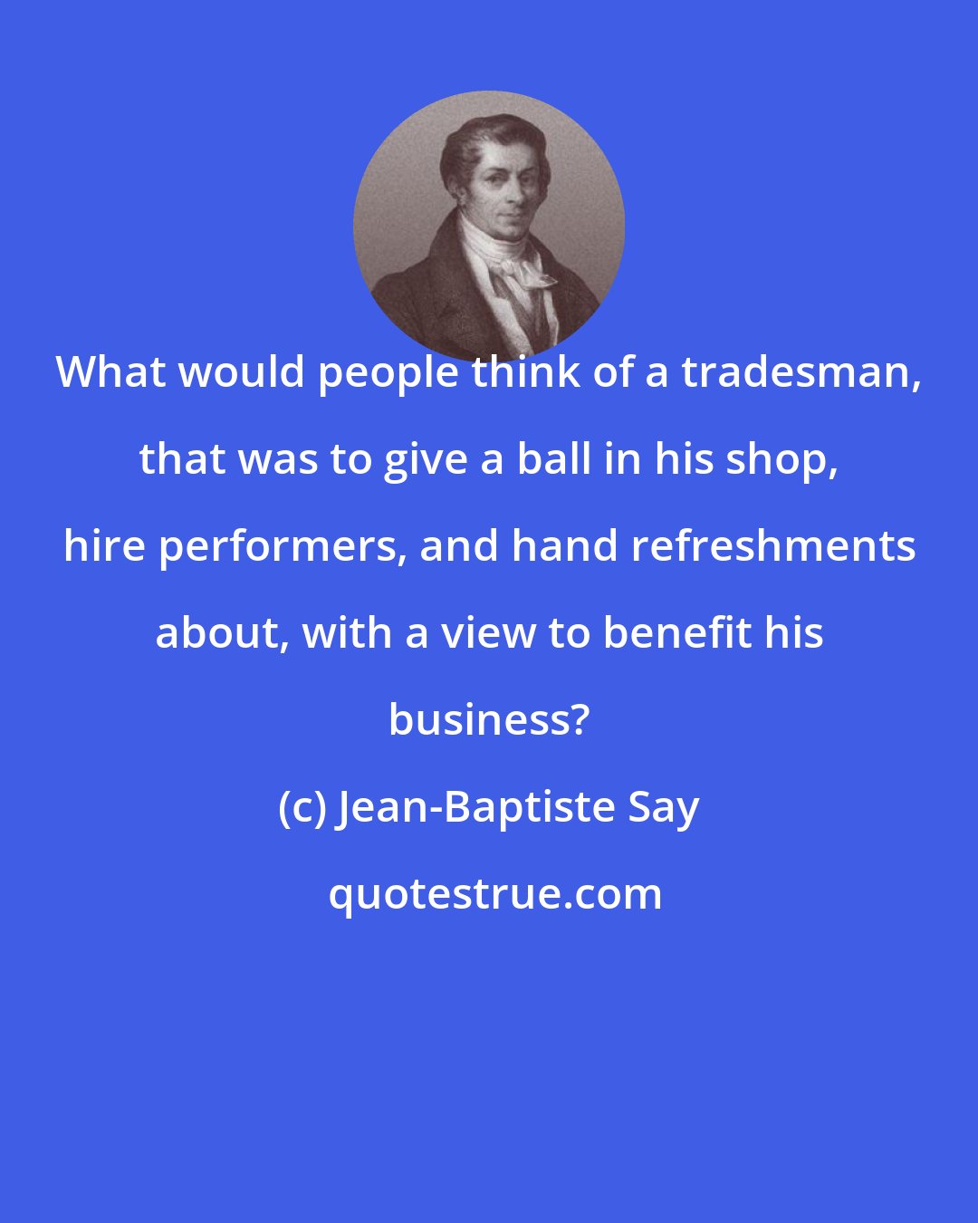 Jean-Baptiste Say: What would people think of a tradesman, that was to give a ball in his shop, hire performers, and hand refreshments about, with a view to benefit his business?