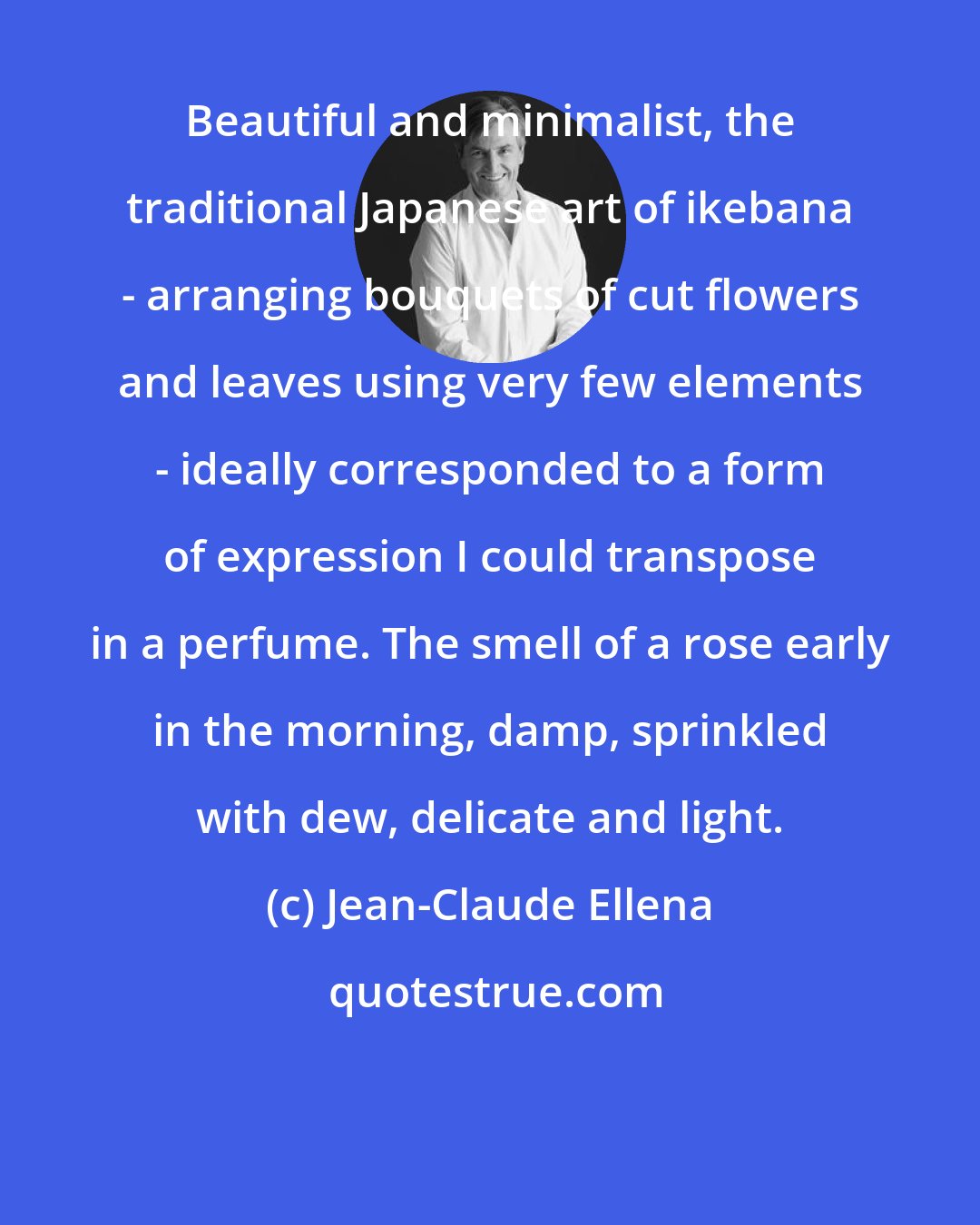 Jean-Claude Ellena: Beautiful and minimalist, the traditional Japanese art of ikebana - arranging bouquets of cut flowers and leaves using very few elements - ideally corresponded to a form of expression I could transpose in a perfume. The smell of a rose early in the morning, damp, sprinkled with dew, delicate and light.