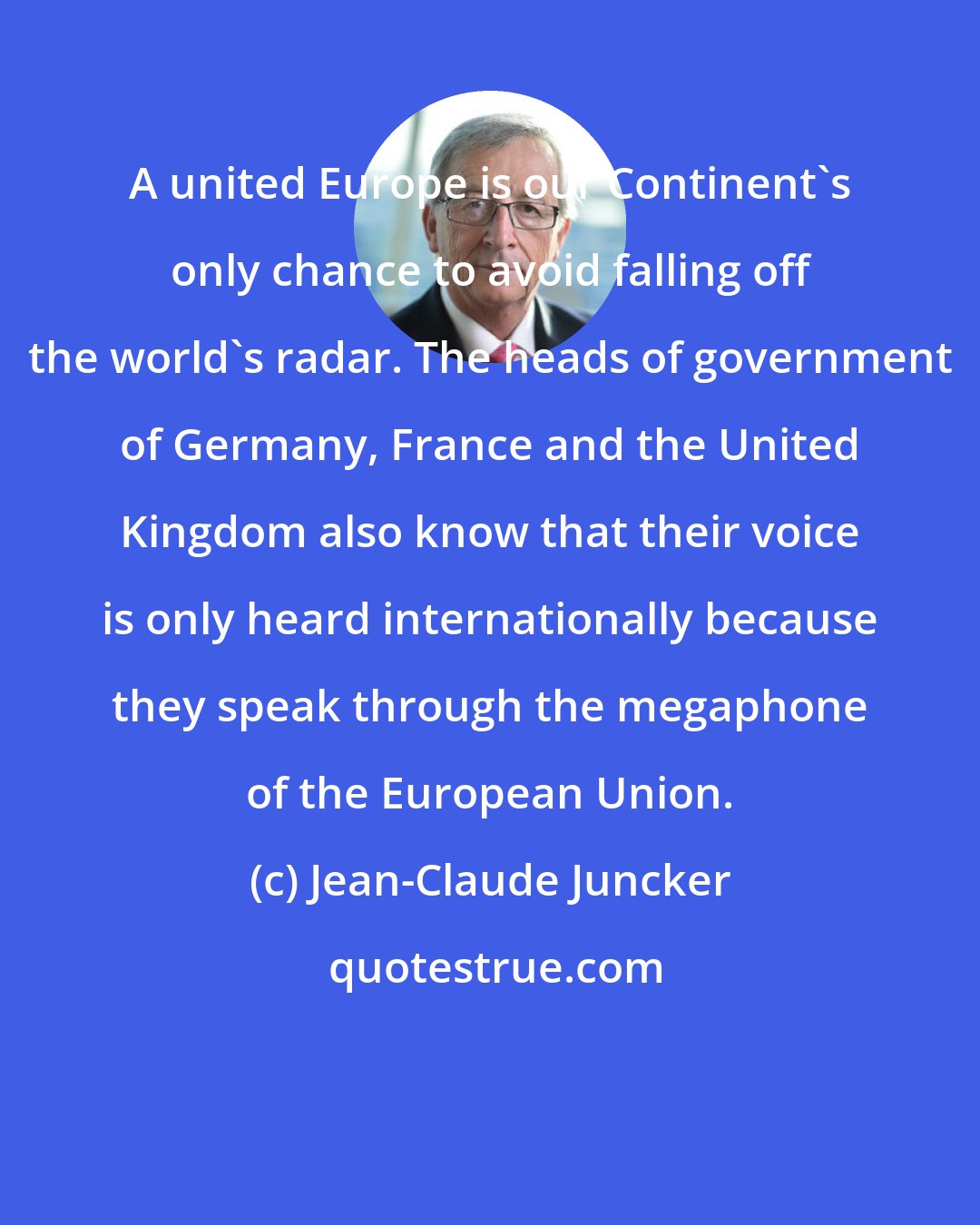 Jean-Claude Juncker: A united Europe is our Continent's only chance to avoid falling off the world's radar. The heads of government of Germany, France and the United Kingdom also know that their voice is only heard internationally because they speak through the megaphone of the European Union.