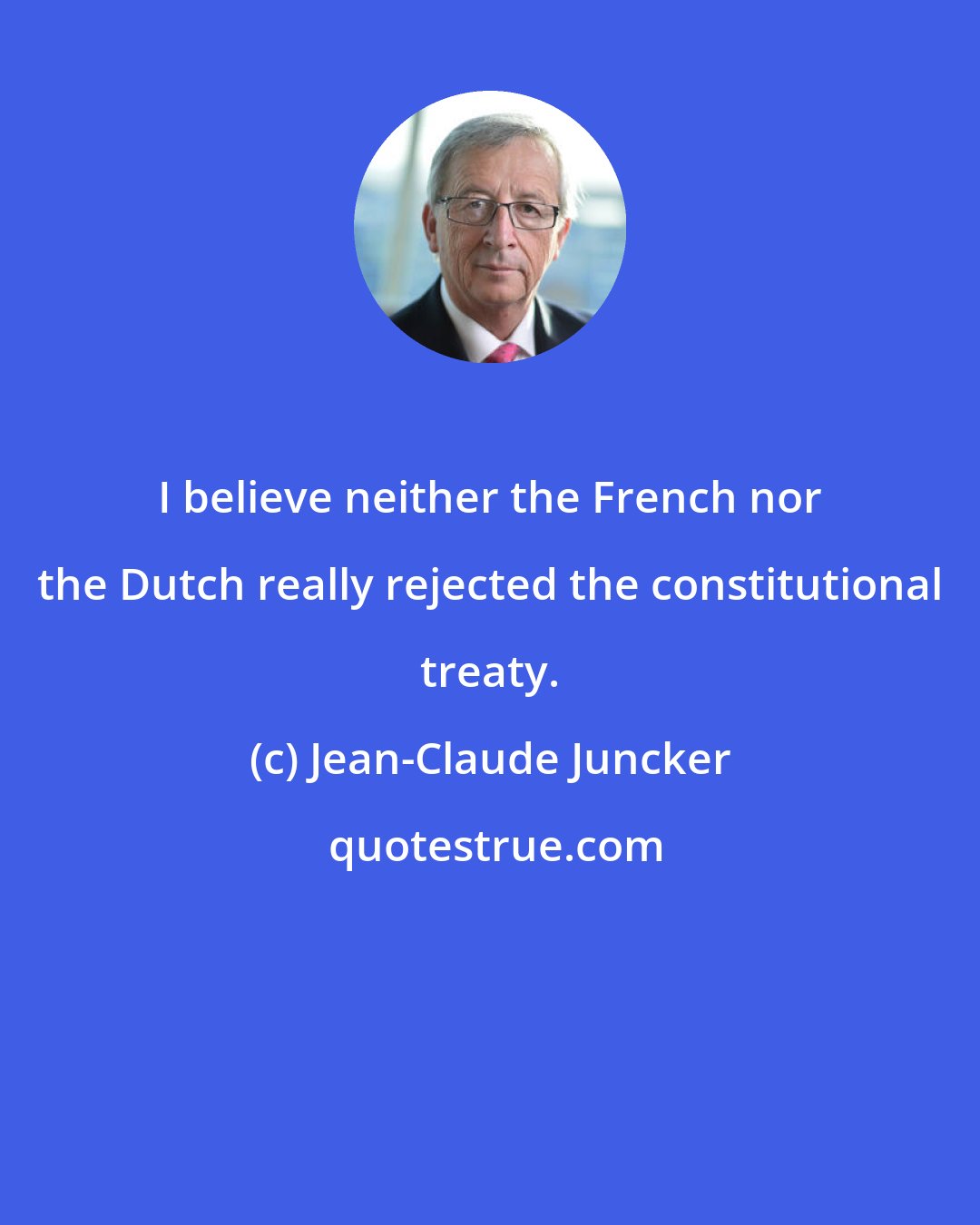 Jean-Claude Juncker: I believe neither the French nor the Dutch really rejected the constitutional treaty.