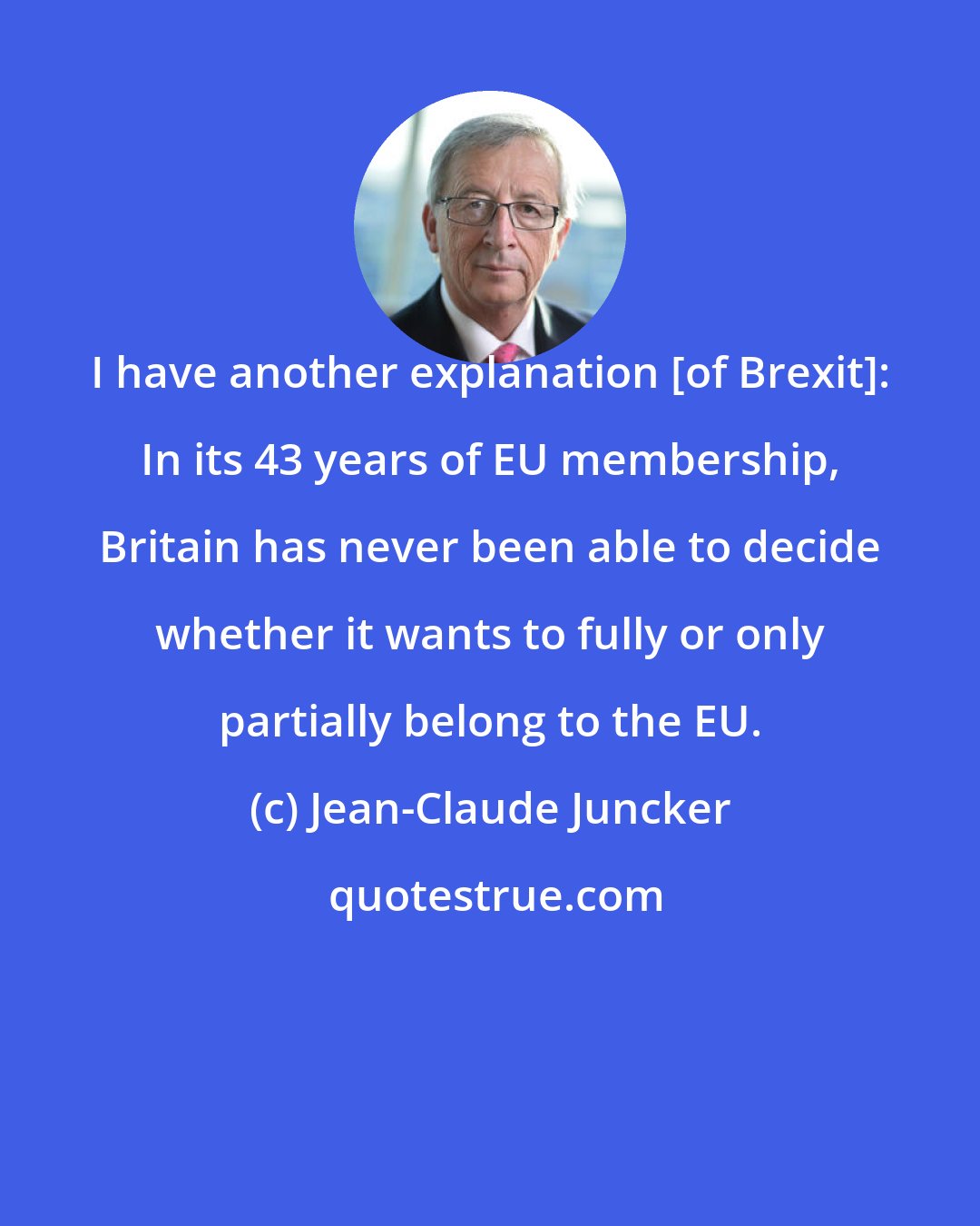 Jean-Claude Juncker: I have another explanation [of Brexit]: In its 43 years of EU membership, Britain has never been able to decide whether it wants to fully or only partially belong to the EU.