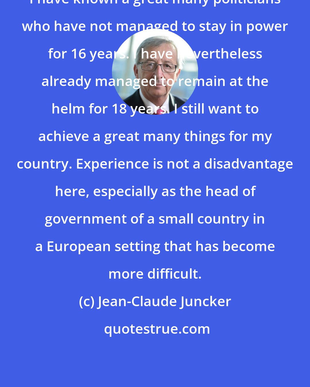 Jean-Claude Juncker: I have known a great many politicians who have not managed to stay in power for 16 years. I have nevertheless already managed to remain at the helm for 18 years. I still want to achieve a great many things for my country. Experience is not a disadvantage here, especially as the head of government of a small country in a European setting that has become more difficult.