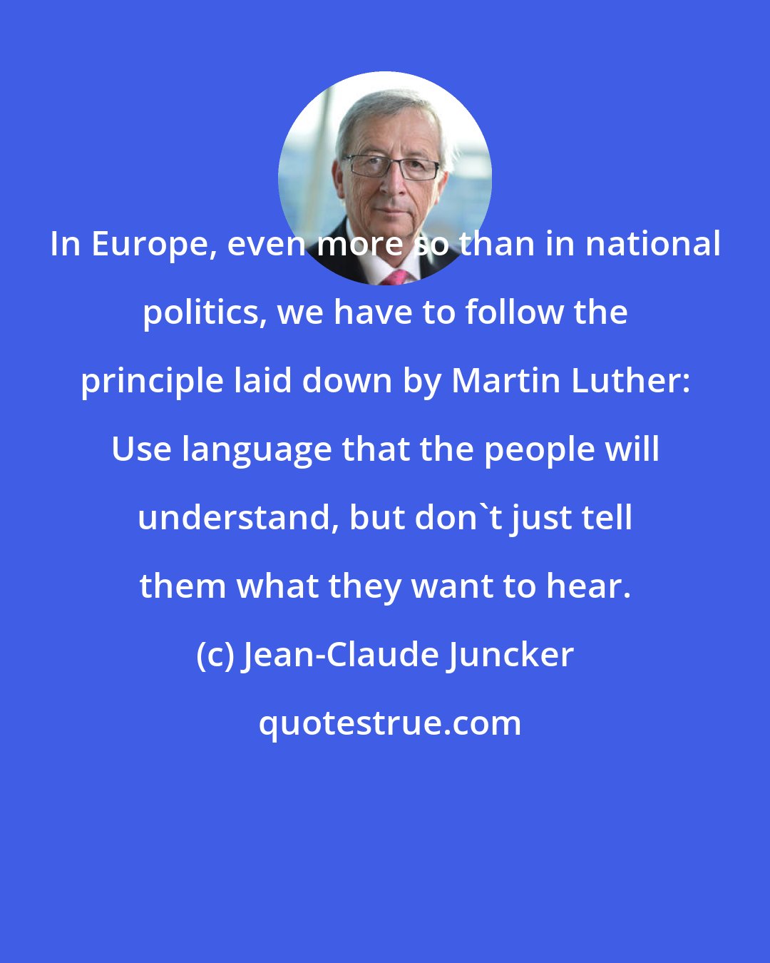 Jean-Claude Juncker: In Europe, even more so than in national politics, we have to follow the principle laid down by Martin Luther: Use language that the people will understand, but don't just tell them what they want to hear.