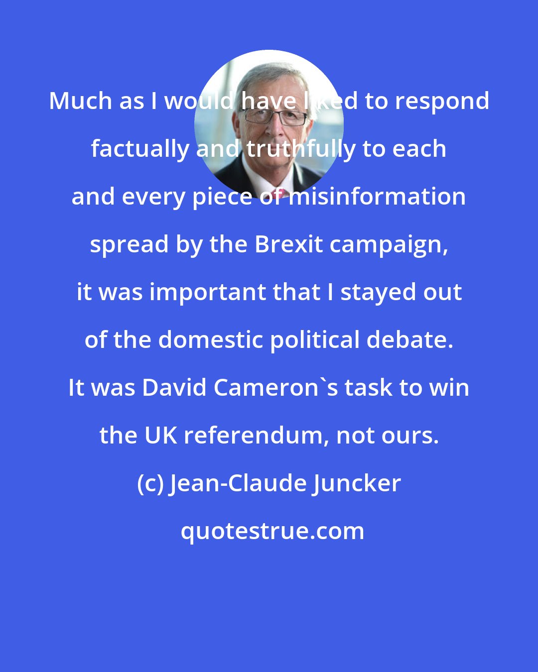 Jean-Claude Juncker: Much as I would have liked to respond factually and truthfully to each and every piece of misinformation spread by the Brexit campaign, it was important that I stayed out of the domestic political debate. It was David Cameron's task to win the UK referendum, not ours.
