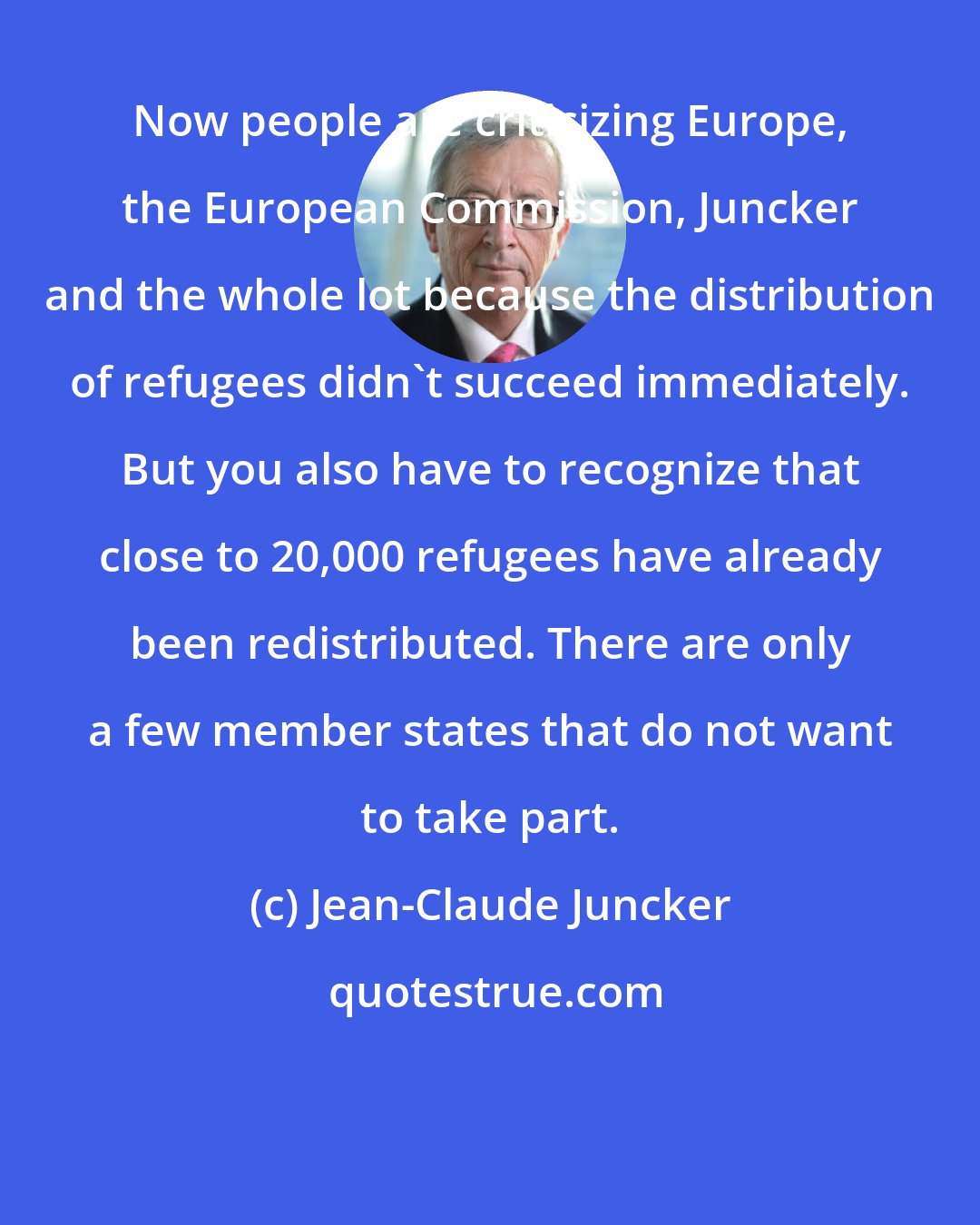 Jean-Claude Juncker: Now people are criticizing Europe, the European Commission, Juncker and the whole lot because the distribution of refugees didn't succeed immediately. But you also have to recognize that close to 20,000 refugees have already been redistributed. There are only a few member states that do not want to take part.