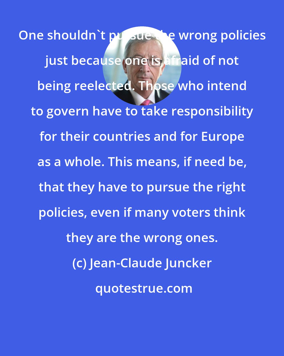 Jean-Claude Juncker: One shouldn't pursue the wrong policies just because one is afraid of not being reelected. Those who intend to govern have to take responsibility for their countries and for Europe as a whole. This means, if need be, that they have to pursue the right policies, even if many voters think they are the wrong ones.