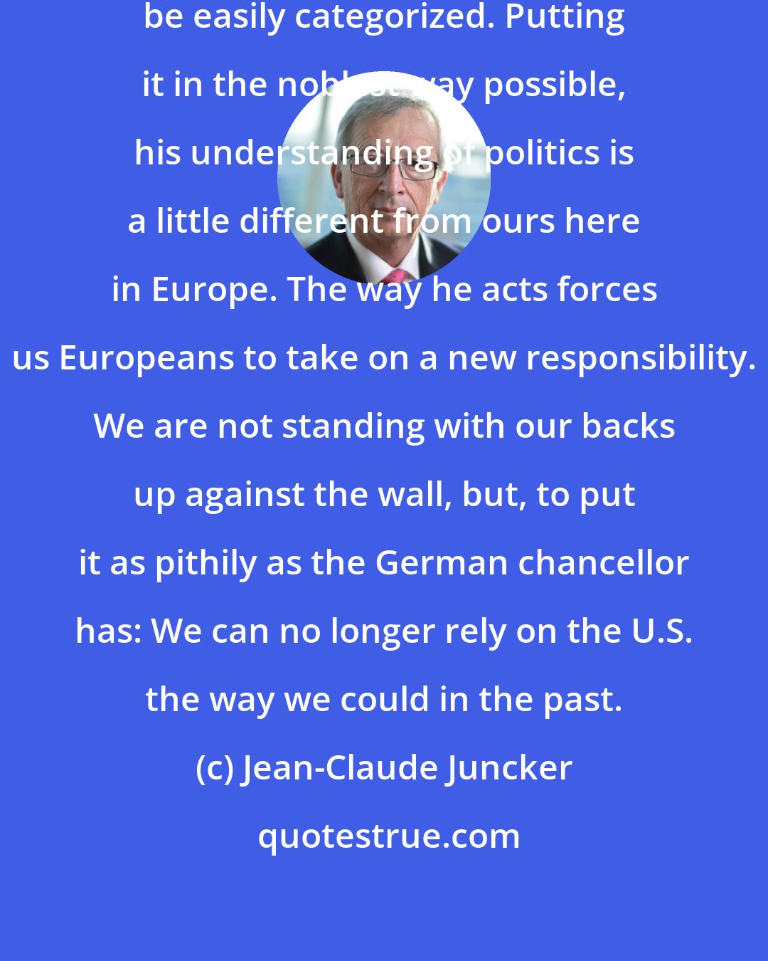 Jean-Claude Juncker: Trump is a partner for us who cannot be easily categorized. Putting it in the noblest way possible, his understanding of politics is a little different from ours here in Europe. The way he acts forces us Europeans to take on a new responsibility. We are not standing with our backs up against the wall, but, to put it as pithily as the German chancellor has: We can no longer rely on the U.S. the way we could in the past.