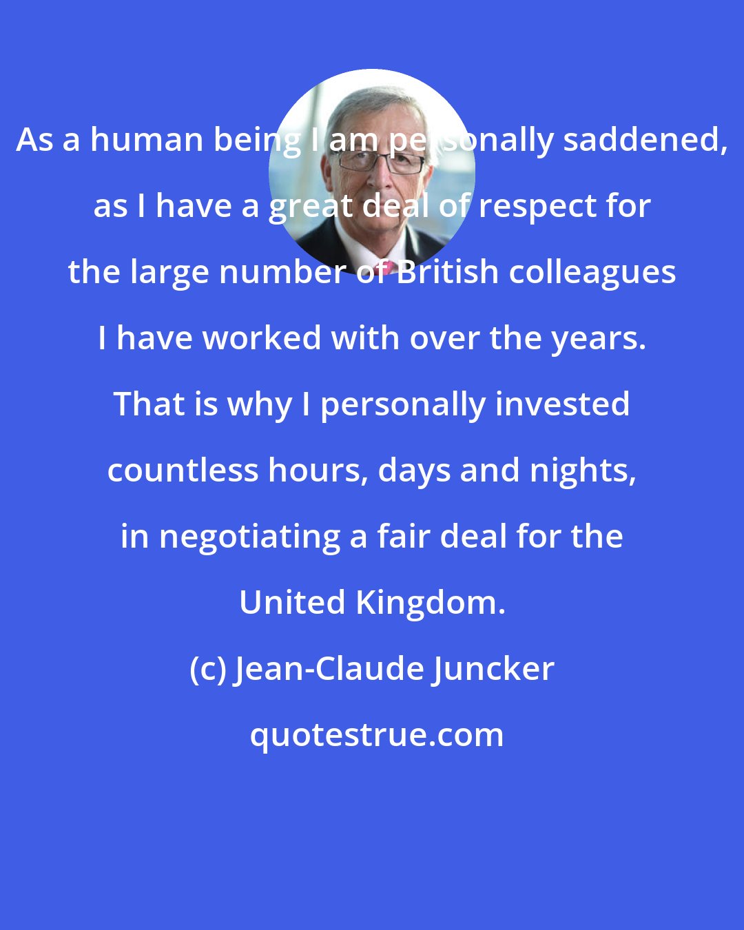 Jean-Claude Juncker: As a human being I am personally saddened, as I have a great deal of respect for the large number of British colleagues I have worked with over the years. That is why I personally invested countless hours, days and nights, in negotiating a fair deal for the United Kingdom.