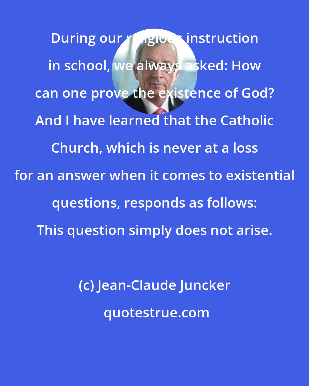 Jean-Claude Juncker: During our religious instruction in school, we always asked: How can one prove the existence of God? And I have learned that the Catholic Church, which is never at a loss for an answer when it comes to existential questions, responds as follows: This question simply does not arise.