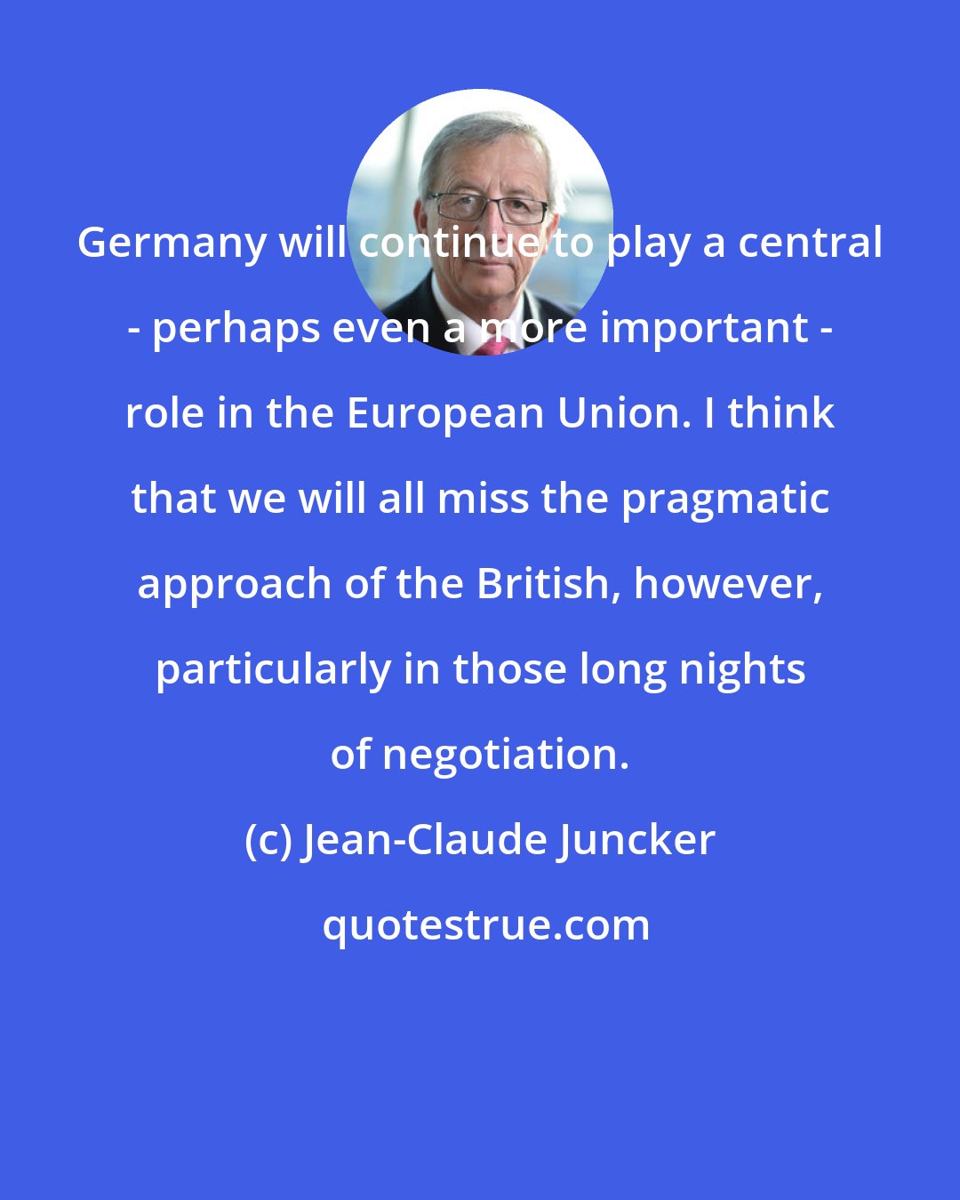 Jean-Claude Juncker: Germany will continue to play a central - perhaps even a more important - role in the European Union. I think that we will all miss the pragmatic approach of the British, however, particularly in those long nights of negotiation.