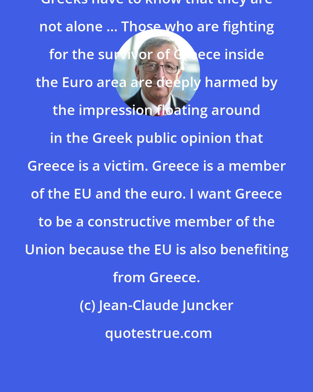 Jean-Claude Juncker: Greeks have to know that they are not alone ... Those who are fighting for the survivor of Greece inside the Euro area are deeply harmed by the impression floating around in the Greek public opinion that Greece is a victim. Greece is a member of the EU and the euro. I want Greece to be a constructive member of the Union because the EU is also benefiting from Greece.