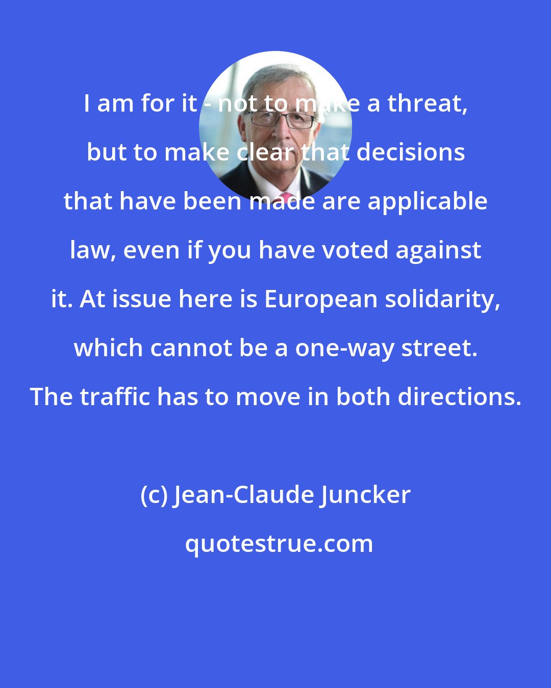 Jean-Claude Juncker: I am for it - not to make a threat, but to make clear that decisions that have been made are applicable law, even if you have voted against it. At issue here is European solidarity, which cannot be a one-way street. The traffic has to move in both directions.