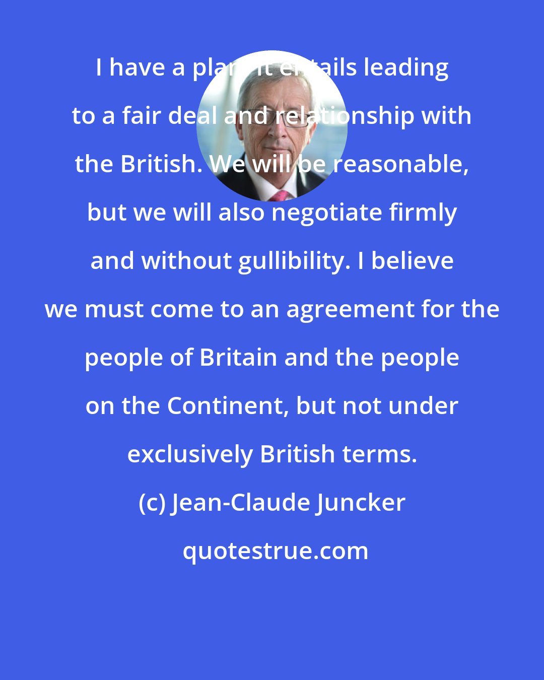 Jean-Claude Juncker: I have a plan. It entails leading to a fair deal and relationship with the British. We will be reasonable, but we will also negotiate firmly and without gullibility. I believe we must come to an agreement for the people of Britain and the people on the Continent, but not under exclusively British terms.