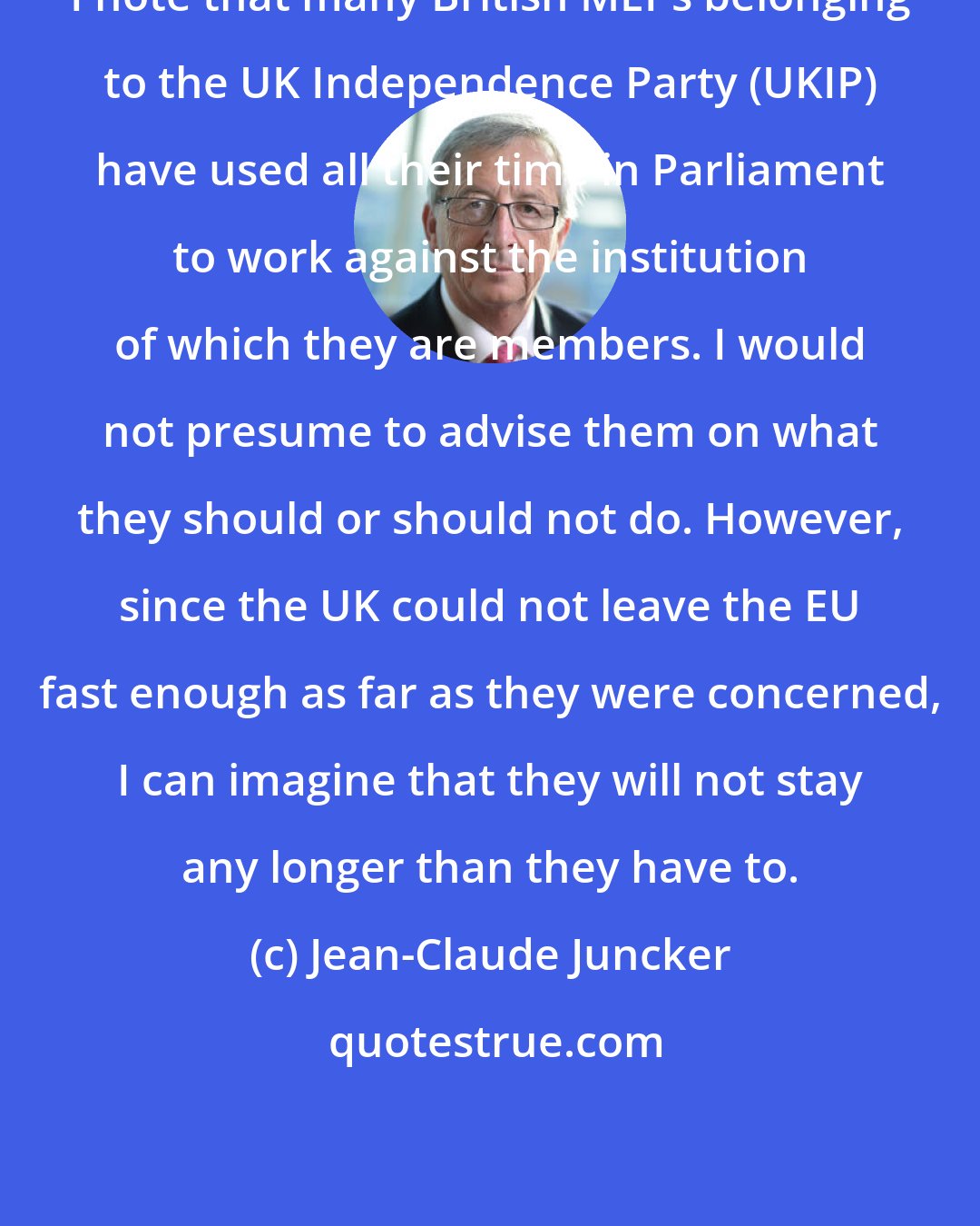 Jean-Claude Juncker: I note that many British MEPs belonging to the UK Independence Party (UKIP) have used all their time in Parliament to work against the institution of which they are members. I would not presume to advise them on what they should or should not do. However, since the UK could not leave the EU fast enough as far as they were concerned, I can imagine that they will not stay any longer than they have to.