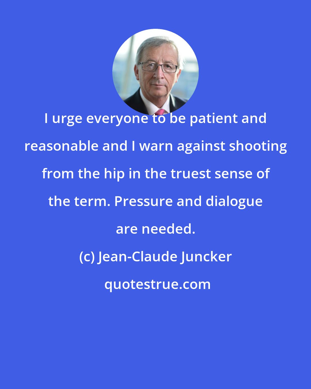 Jean-Claude Juncker: I urge everyone to be patient and reasonable and I warn against shooting from the hip in the truest sense of the term. Pressure and dialogue are needed.