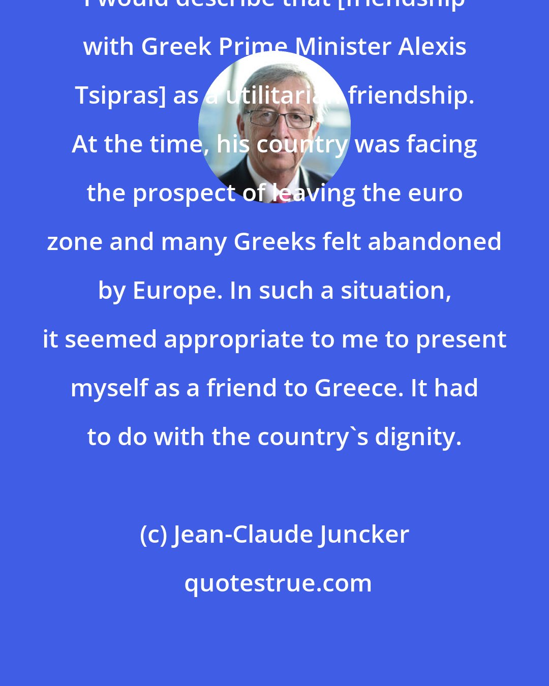 Jean-Claude Juncker: I would describe that [friendship with Greek Prime Minister Alexis Tsipras] as a utilitarian friendship. At the time, his country was facing the prospect of leaving the euro zone and many Greeks felt abandoned by Europe. In such a situation, it seemed appropriate to me to present myself as a friend to Greece. It had to do with the country's dignity.