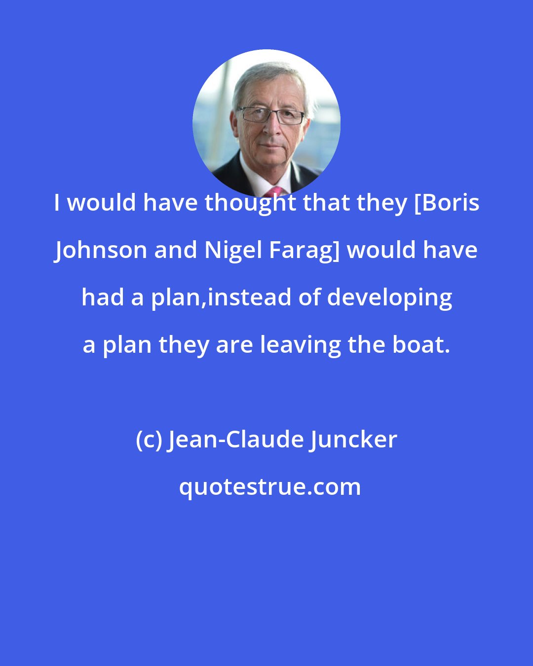 Jean-Claude Juncker: I would have thought that they [Boris Johnson and Nigel Farag] would have had a plan,instead of developing a plan they are leaving the boat.