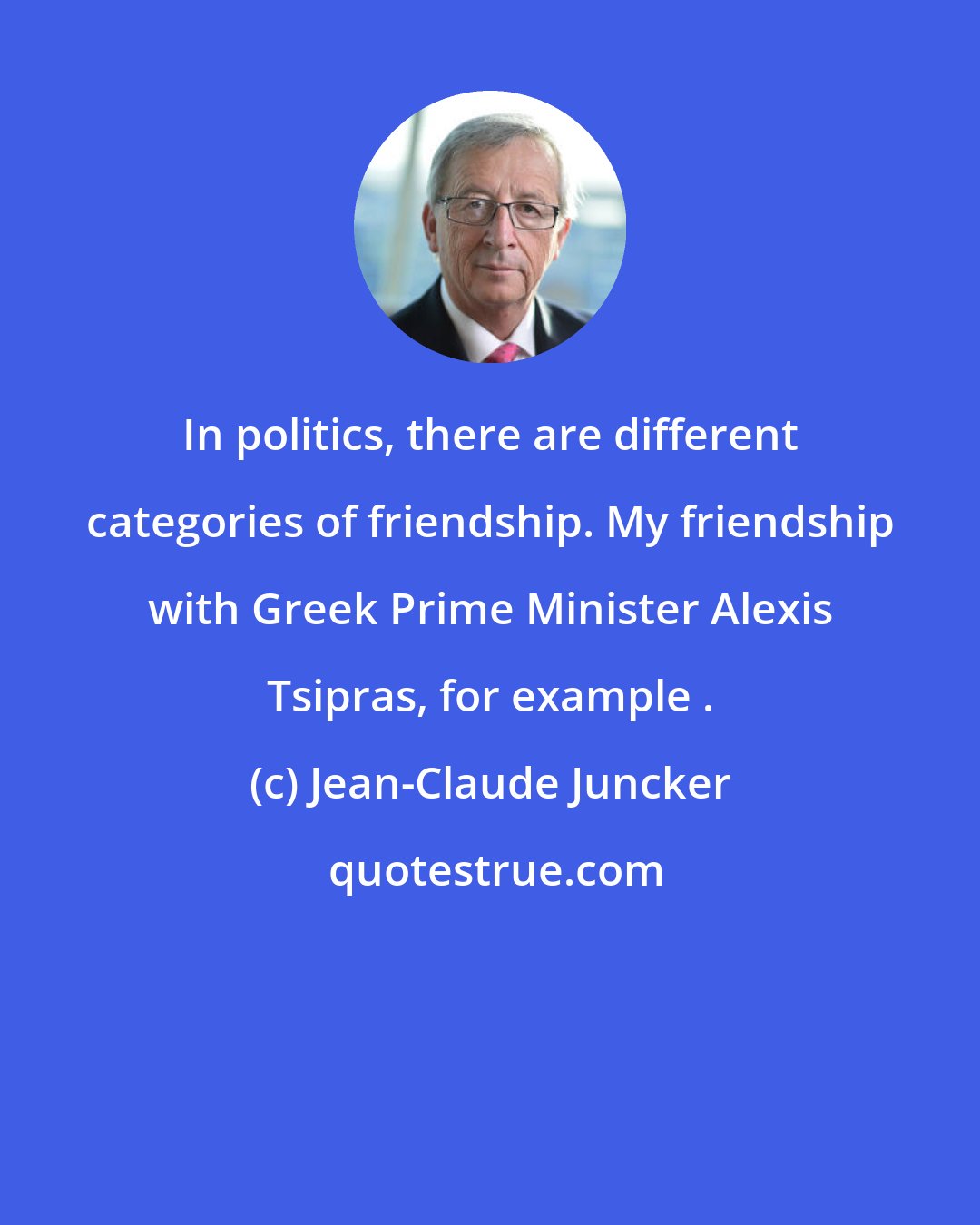 Jean-Claude Juncker: In politics, there are different categories of friendship. My friendship with Greek Prime Minister Alexis Tsipras, for example .