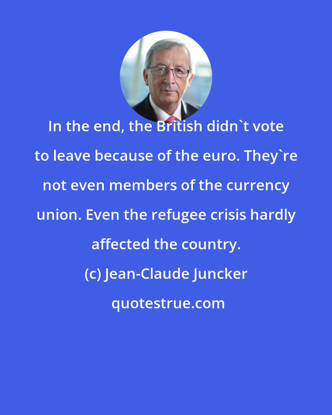 Jean-Claude Juncker: In the end, the British didn't vote to leave because of the euro. They're not even members of the currency union. Even the refugee crisis hardly affected the country.