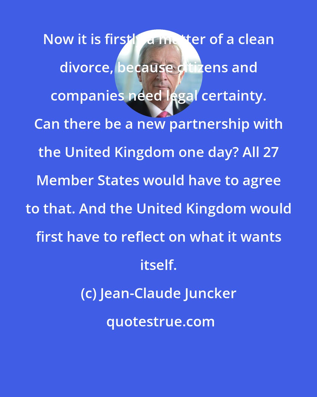 Jean-Claude Juncker: Now it is firstly a matter of a clean divorce, because citizens and companies need legal certainty. Can there be a new partnership with the United Kingdom one day? All 27 Member States would have to agree to that. And the United Kingdom would first have to reflect on what it wants itself.