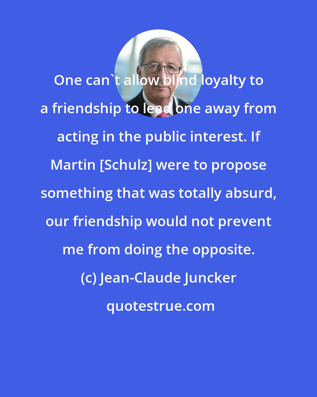 Jean-Claude Juncker: One can't allow blind loyalty to a friendship to lead one away from acting in the public interest. If Martin [Schulz] were to propose something that was totally absurd, our friendship would not prevent me from doing the opposite.