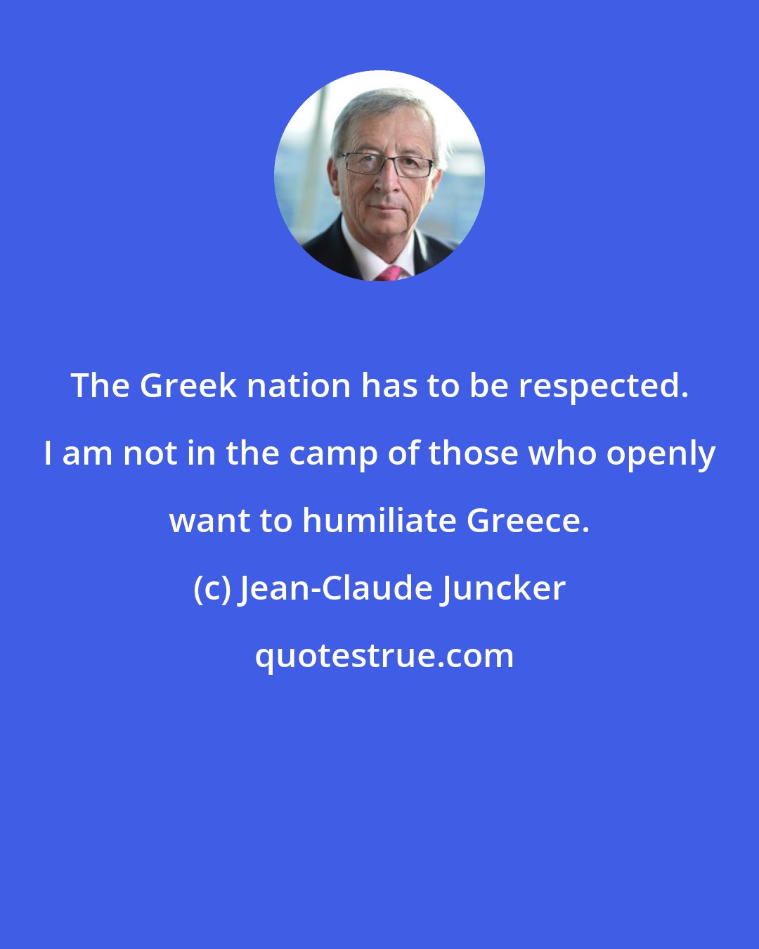 Jean-Claude Juncker: The Greek nation has to be respected. I am not in the camp of those who openly want to humiliate Greece.