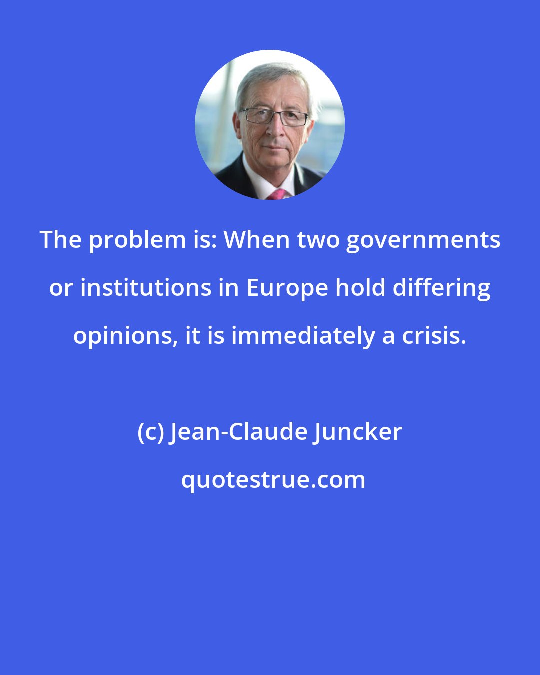 Jean-Claude Juncker: The problem is: When two governments or institutions in Europe hold differing opinions, it is immediately a crisis.