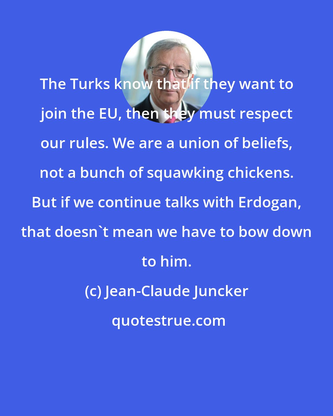 Jean-Claude Juncker: The Turks know that if they want to join the EU, then they must respect our rules. We are a union of beliefs, not a bunch of squawking chickens. But if we continue talks with Erdogan, that doesn't mean we have to bow down to him.